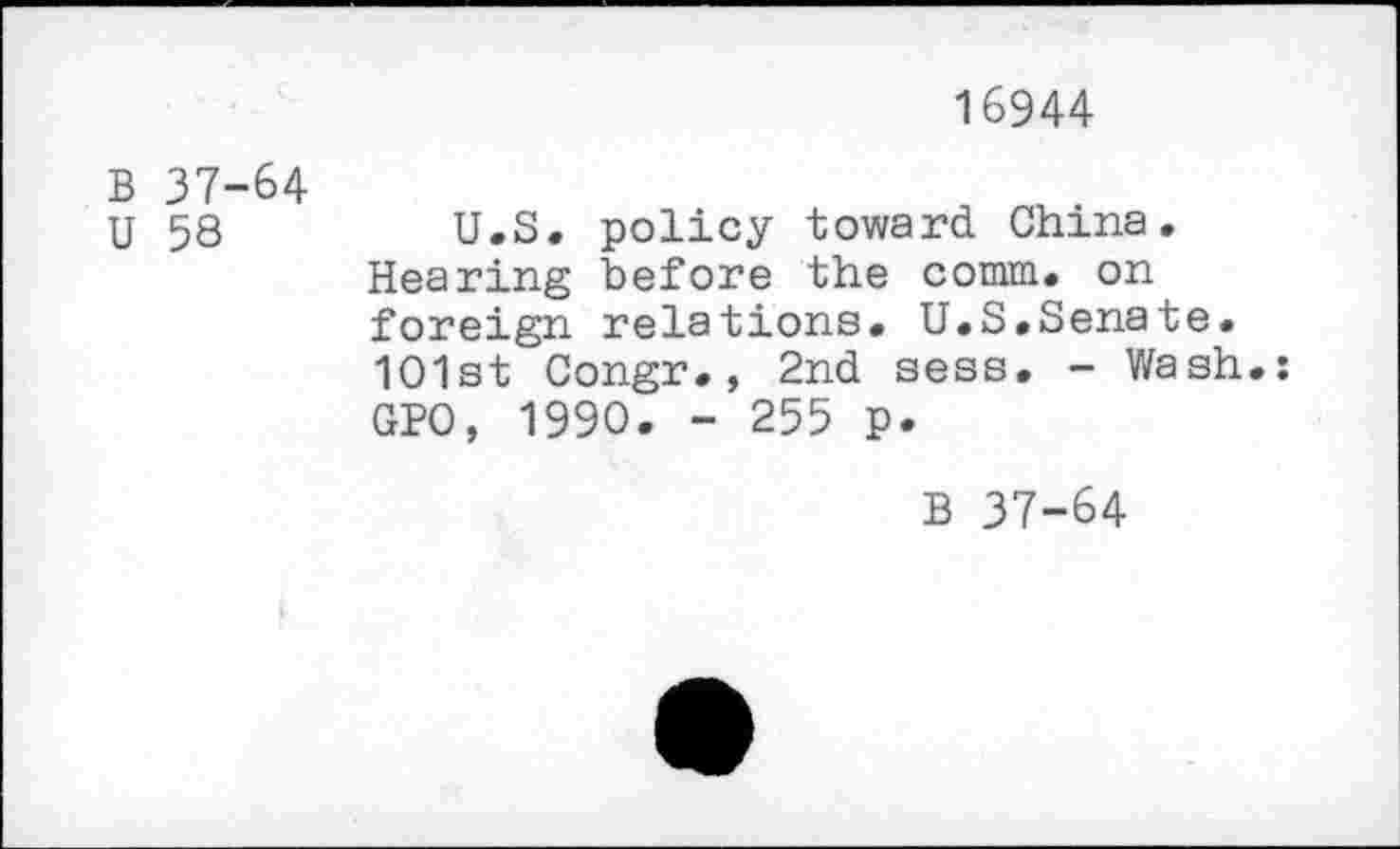 ﻿16944
B 37-64
U 58
U.S. policy toward China. Hearing before the comm, on foreign relations. U.S.Senate. 1O1st Congr., 2nd sess. - Wash.; GPO, 1990. - 255 p.
B 37-64